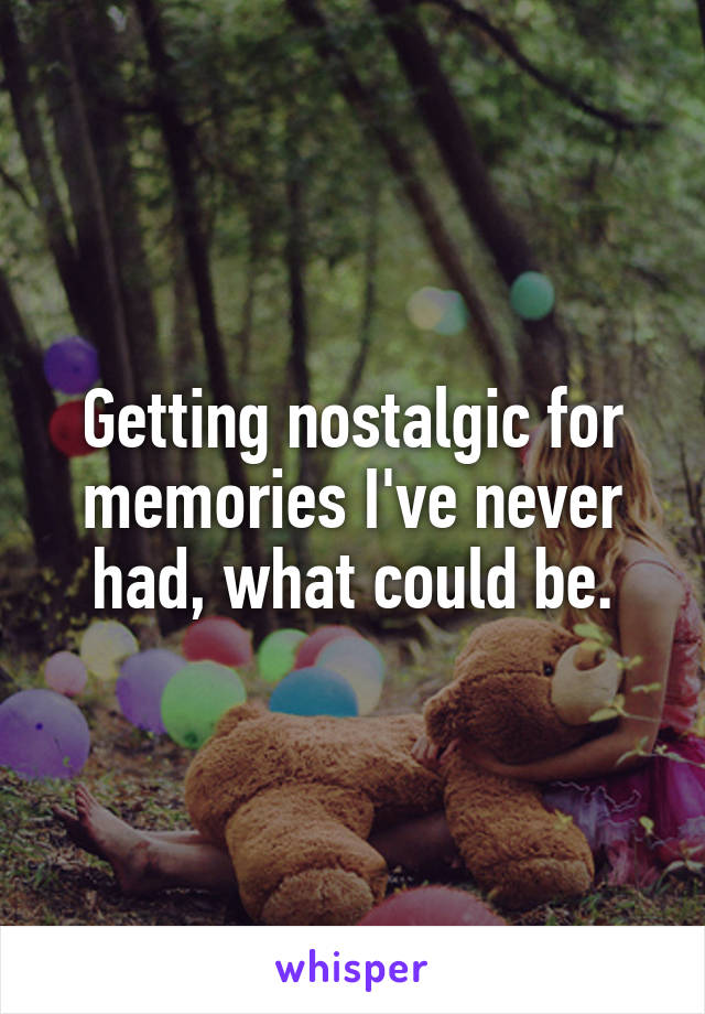 Getting nostalgic for memories I've never had, what could be.