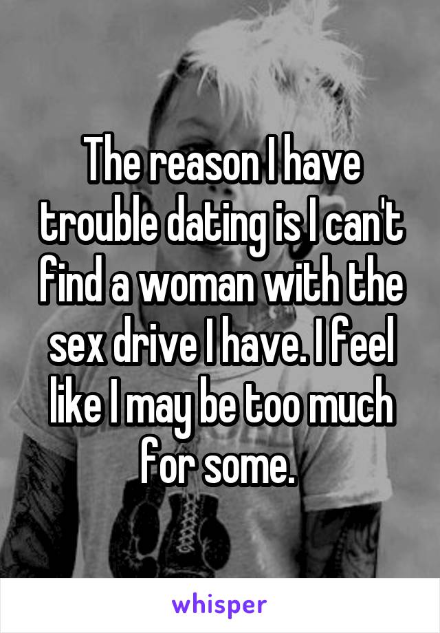 The reason I have trouble dating is I can't find a woman with the sex drive I have. I feel like I may be too much for some. 