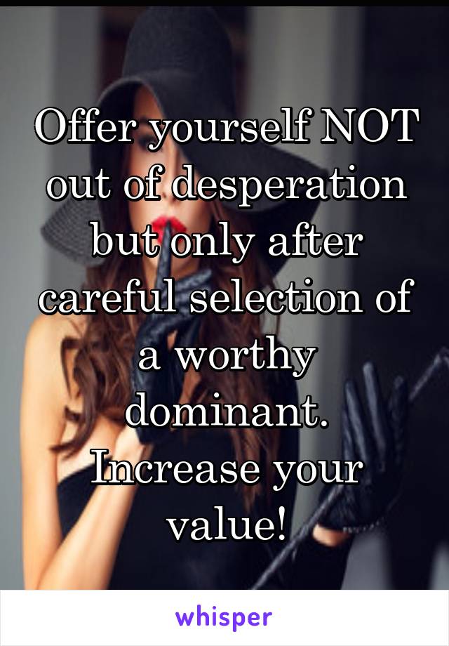 Offer yourself NOT out of desperation but only after careful selection of a worthy dominant.
Increase your value!