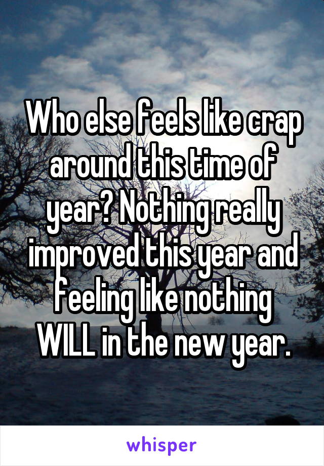 Who else feels like crap around this time of year? Nothing really improved this year and feeling like nothing WILL in the new year.