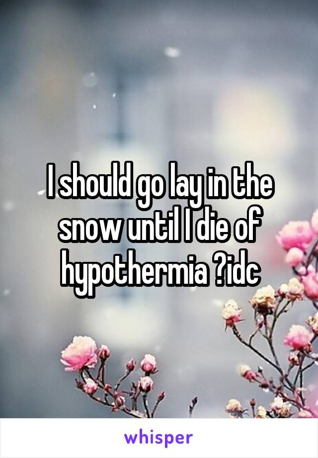 I should go lay in the snow until I die of hypothermia 😥idc