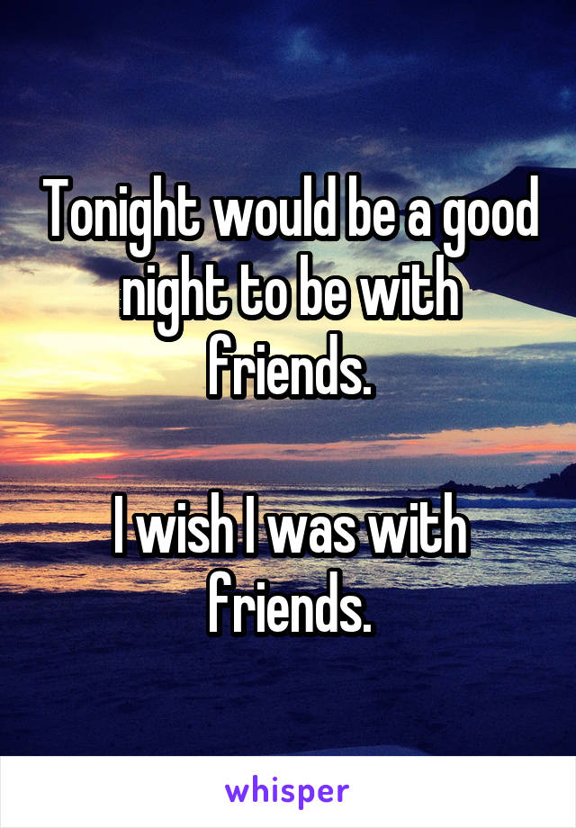 Tonight would be a good night to be with friends.

I wish I was with friends.