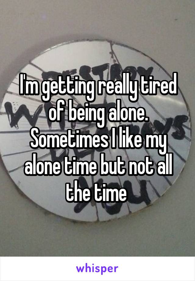 I'm getting really tired of being alone. Sometimes I like my alone time but not all the time 