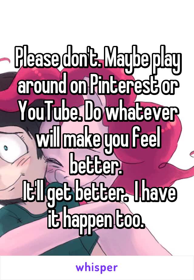 Please don't. Maybe play around on Pinterest or YouTube. Do whatever will make you feel better. 
 It'll get better.  I have it happen too. 