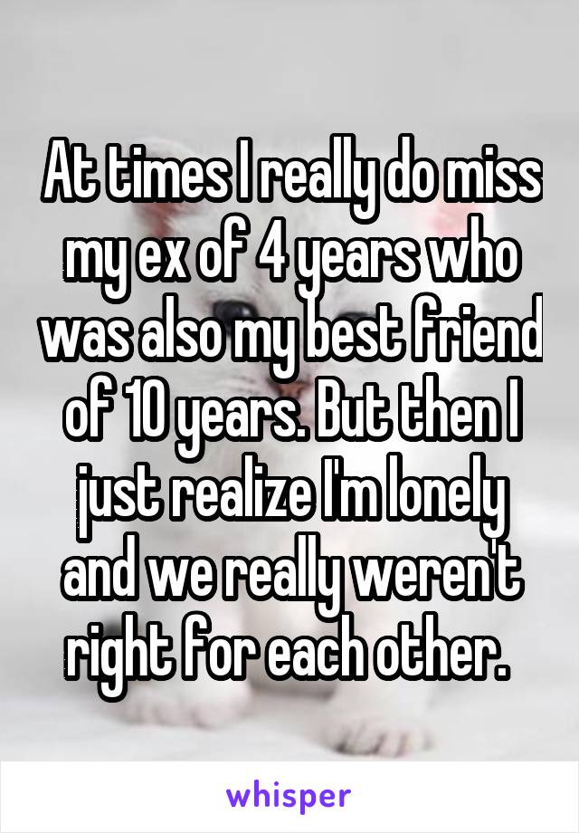 At times I really do miss my ex of 4 years who was also my best friend of 10 years. But then I just realize I'm lonely and we really weren't right for each other. 