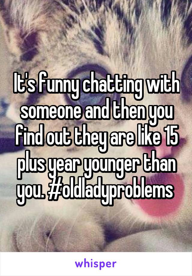 It's funny chatting with someone and then you find out they are like 15 plus year younger than you. #oldladyproblems 