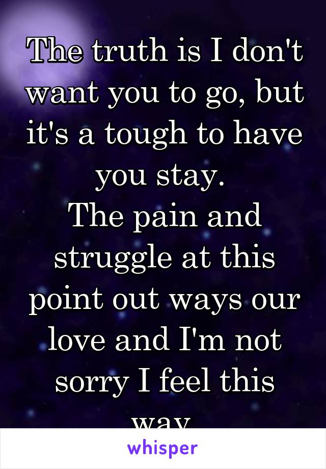 The truth is I don't want you to go, but it's a tough to have you stay. 
The pain and struggle at this point out ways our love and I'm not sorry I feel this way.