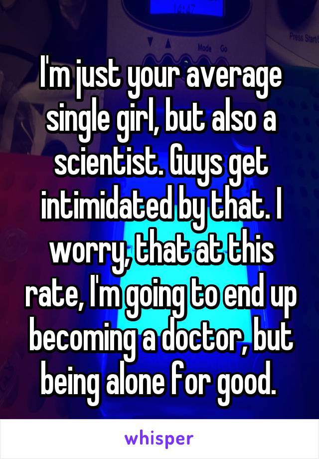 I'm just your average single girl, but also a scientist. Guys get intimidated by that. I worry, that at this rate, I'm going to end up becoming a doctor, but being alone for good. 