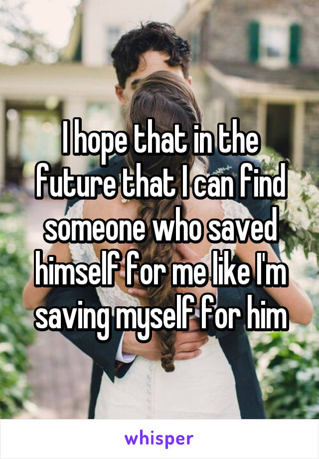 I hope that in the future that I can find someone who saved himself for me like I'm saving myself for him