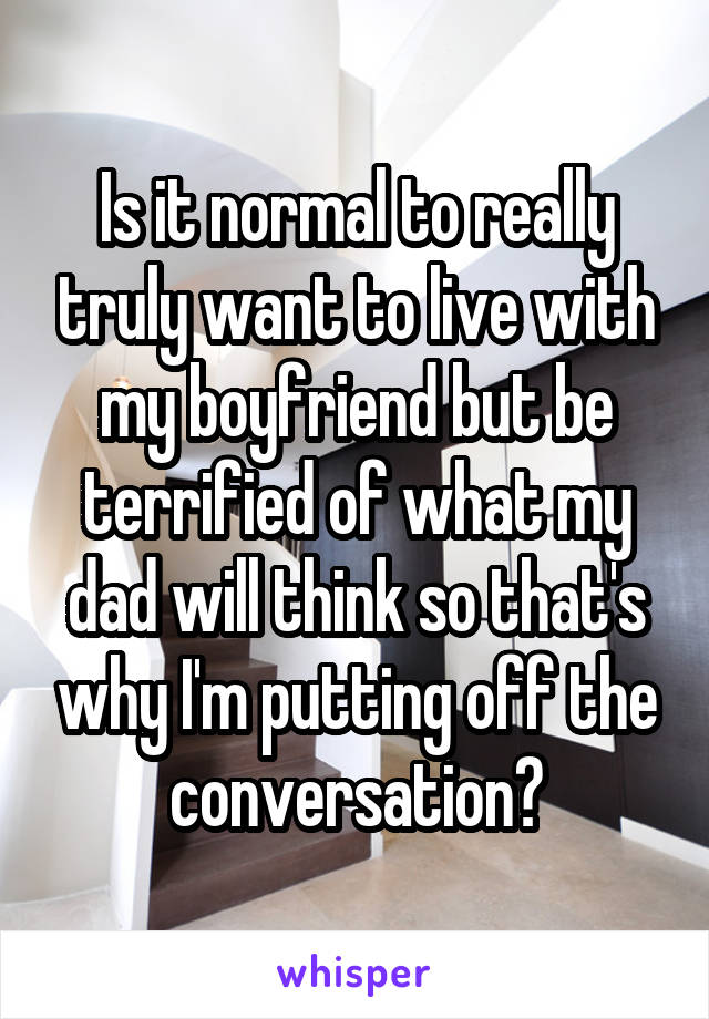 Is it normal to really truly want to live with my boyfriend but be terrified of what my dad will think so that's why I'm putting off the conversation?