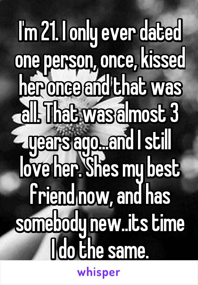 I'm 21. I only ever dated one person, once, kissed her once and that was all. That was almost 3 years ago...and I still love her. Shes my best friend now, and has somebody new..its time I do the same.