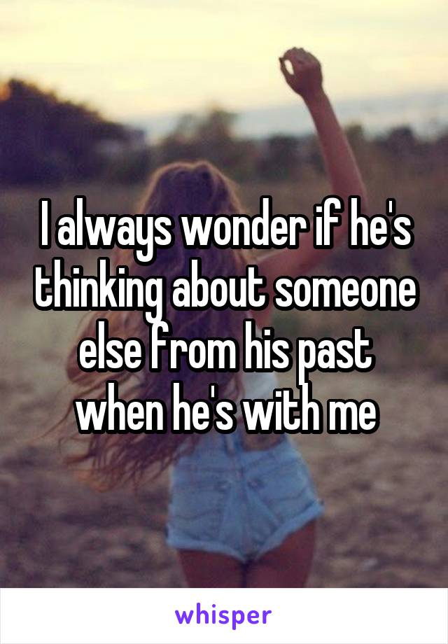 I always wonder if he's thinking about someone else from his past when he's with me