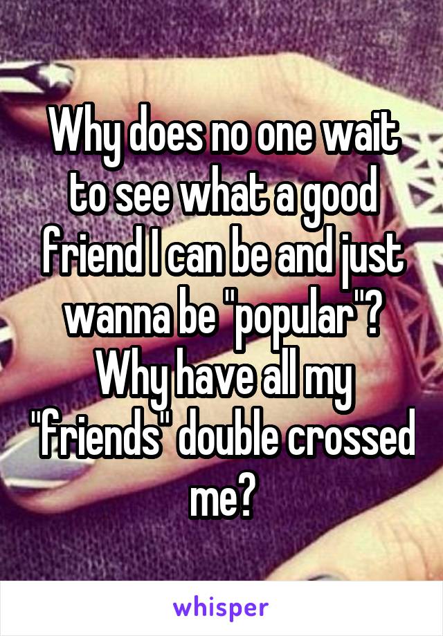 Why does no one wait to see what a good friend I can be and just wanna be "popular"? Why have all my "friends" double crossed me?