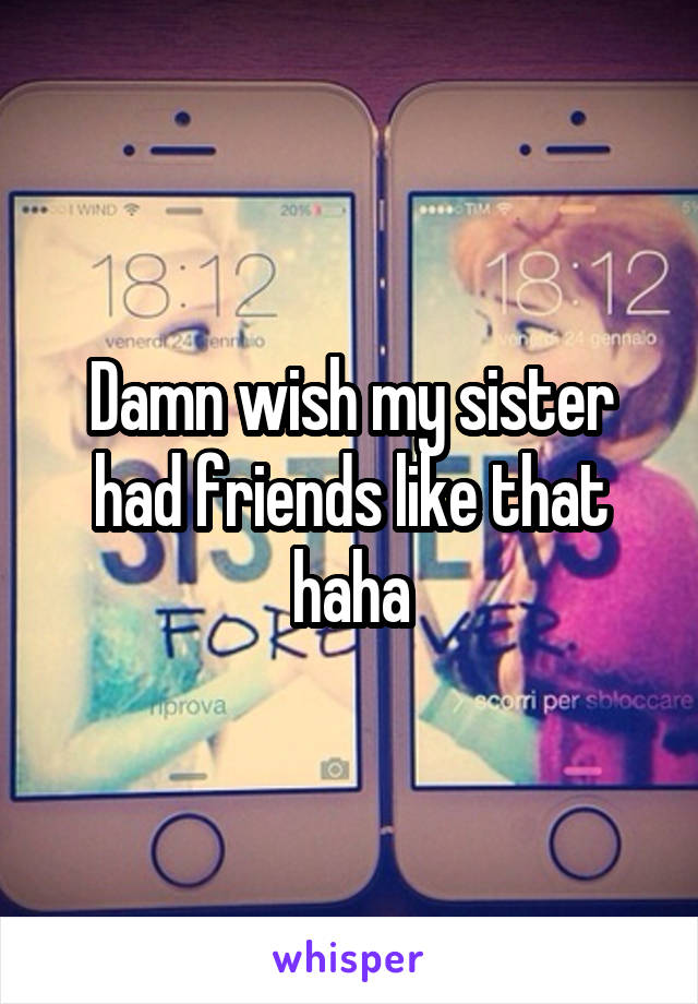 Damn wish my sister had friends like that haha