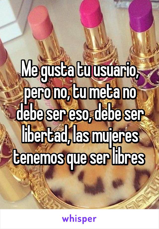 Me gusta tu usuario, pero no, tu meta no debe ser eso, debe ser libertad, las mujeres tenemos que ser libres 