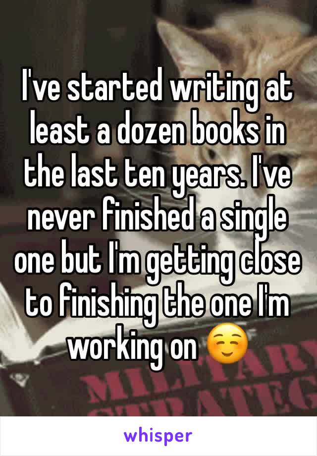 I've started writing at least a dozen books in the last ten years. I've never finished a single one but I'm getting close to finishing the one I'm working on ☺️