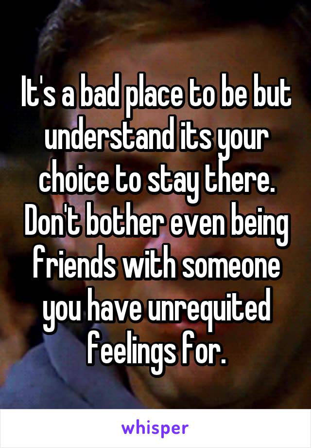 It's a bad place to be but understand its your choice to stay there. Don't bother even being friends with someone you have unrequited feelings for.