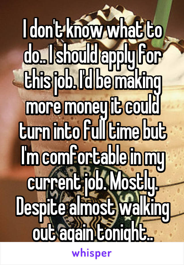 I don't know what to do.. I should apply for this job. I'd be making more money it could turn into full time but I'm comfortable in my current job. Mostly. Despite almost walking out again tonight..