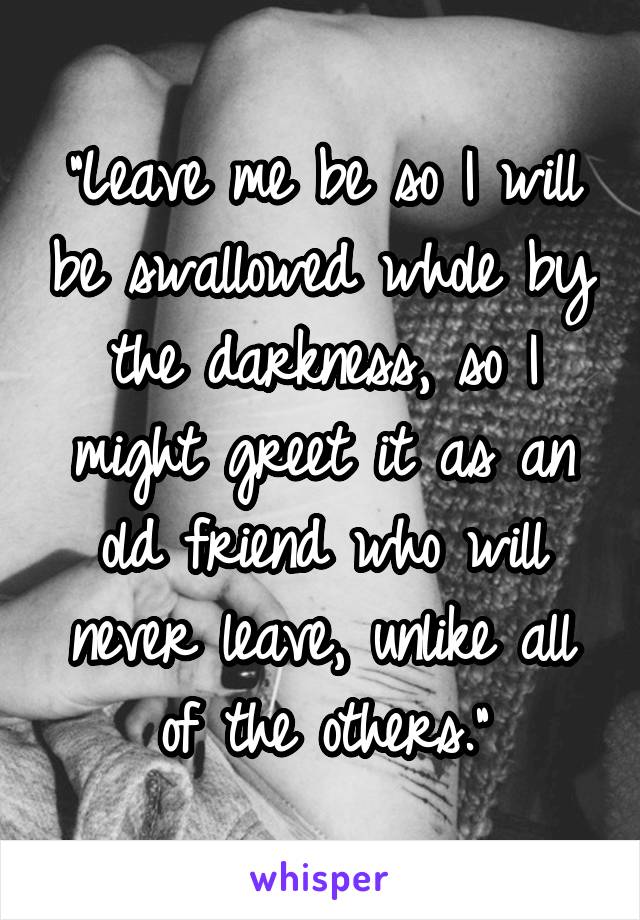 "Leave me be so I will be swallowed whole by the darkness, so I might greet it as an old friend who will never leave, unlike all of the others."