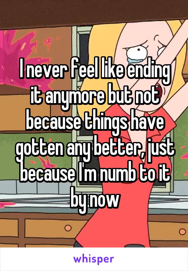 I never feel like ending it anymore but not because things have gotten any better, just because I'm numb to it by now