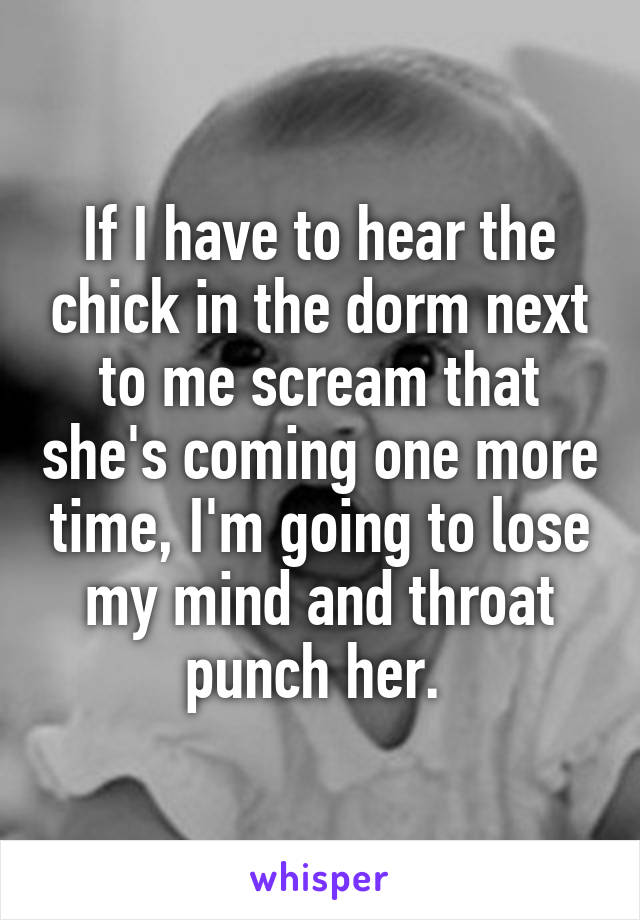 If I have to hear the chick in the dorm next to me scream that she's coming one more time, I'm going to lose my mind and throat punch her. 