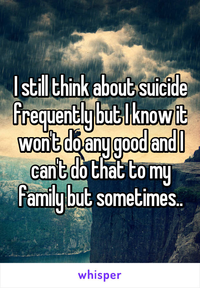 I still think about suicide frequently but I know it won't do any good and I can't do that to my family but sometimes..