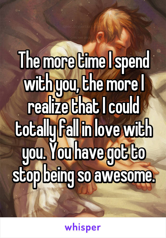 The more time I spend with you, the more I realize that I could totally fall in love with you. You have got to stop being so awesome.