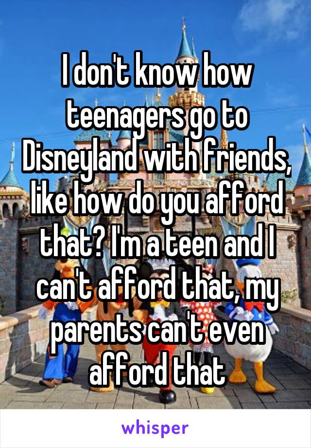 I don't know how teenagers go to Disneyland with friends, like how do you afford that? I'm a teen and I can't afford that, my parents can't even afford that