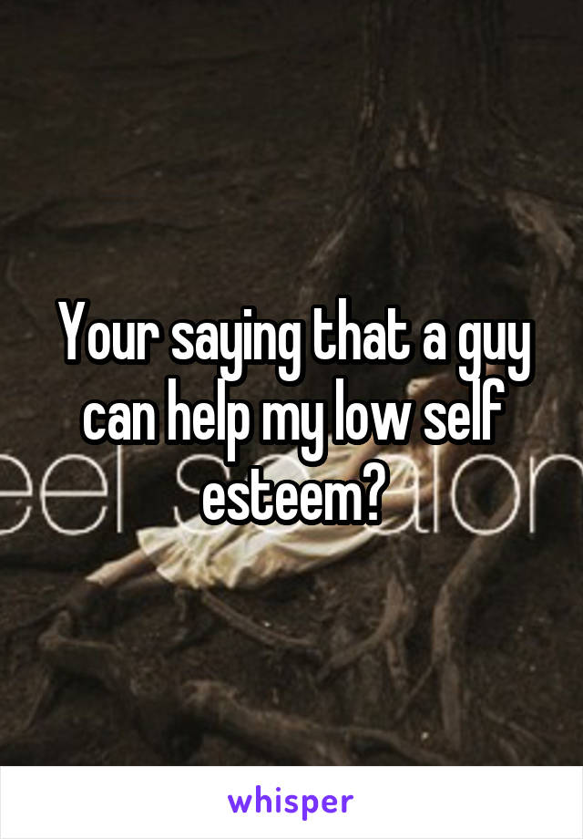 Your saying that a guy can help my low self esteem?