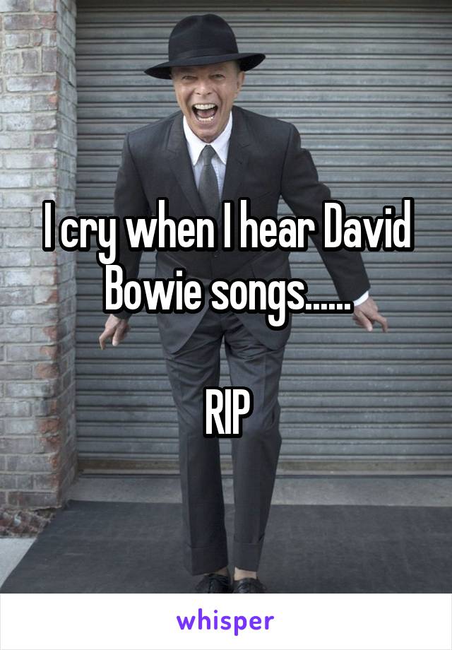 I cry when I hear David Bowie songs......

RIP