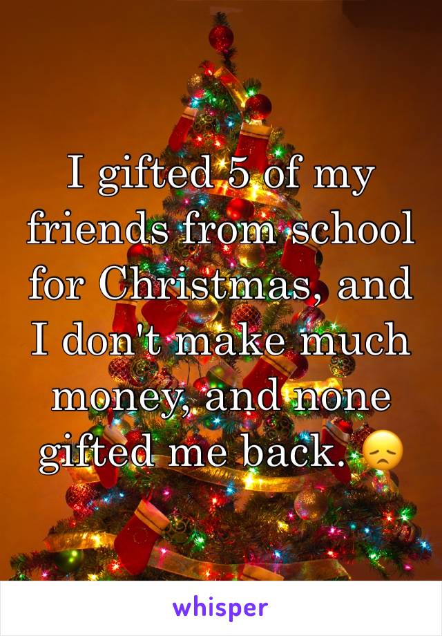 I gifted 5 of my friends from school for Christmas, and I don't make much money, and none gifted me back. 😞