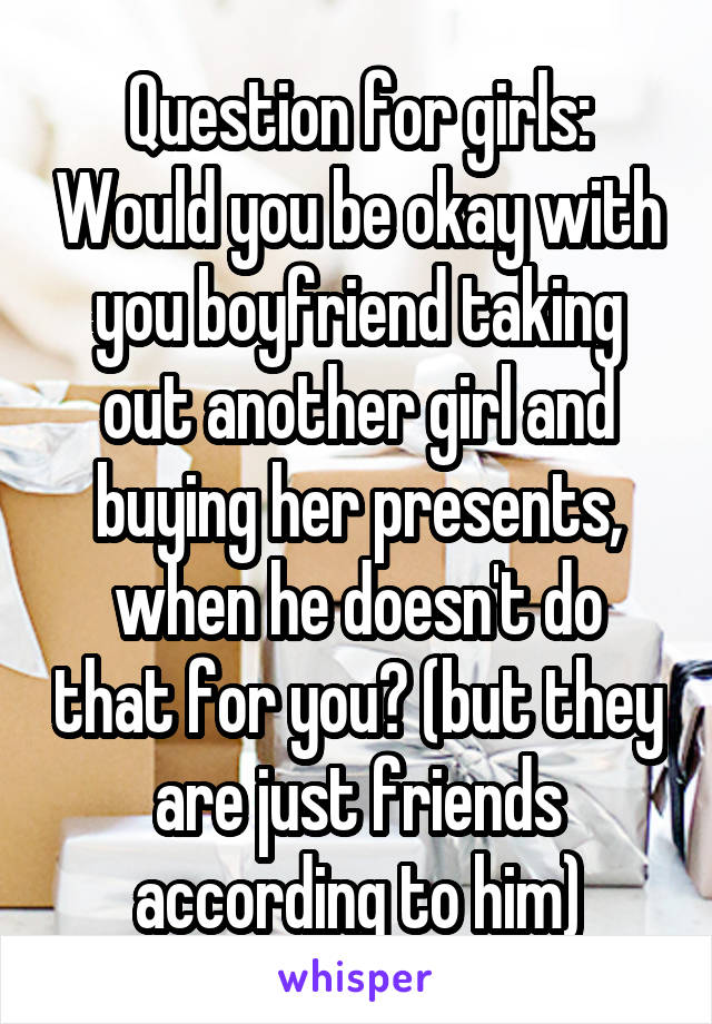 Question for girls: Would you be okay with you boyfriend taking out another girl and buying her presents, when he doesn't do that for you? (but they are just friends according to him)