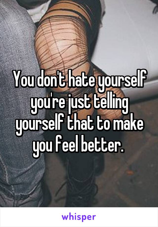 You don't hate yourself you're just telling yourself that to make you feel better. 