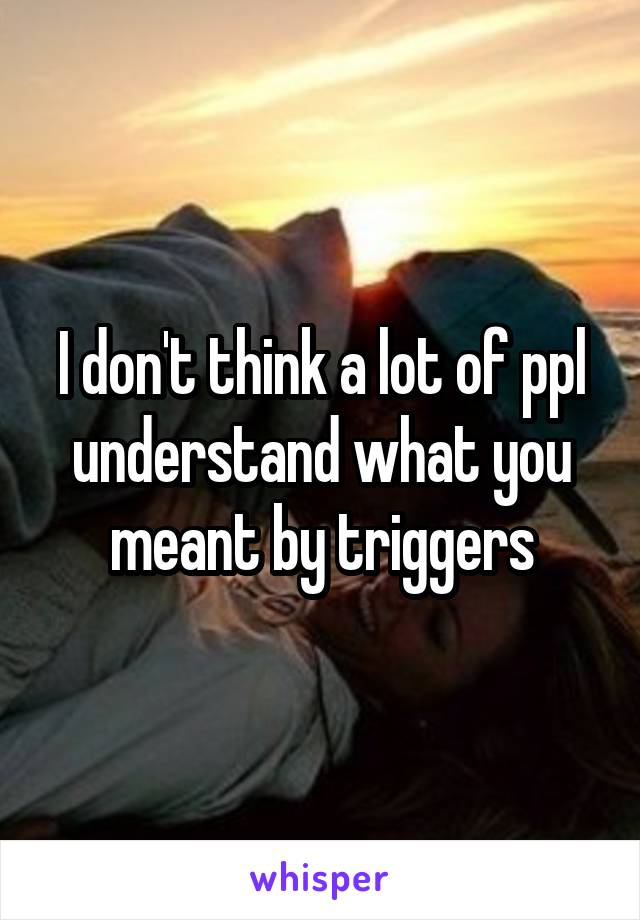 I don't think a lot of ppl understand what you meant by triggers