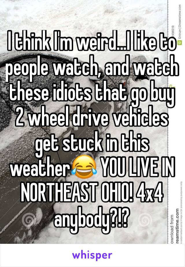 I think I'm weird...I like to people watch, and watch these idiots that go buy 2 wheel drive vehicles get stuck in this weather😂 YOU LIVE IN NORTHEAST OHIO! 4x4 anybody?!?