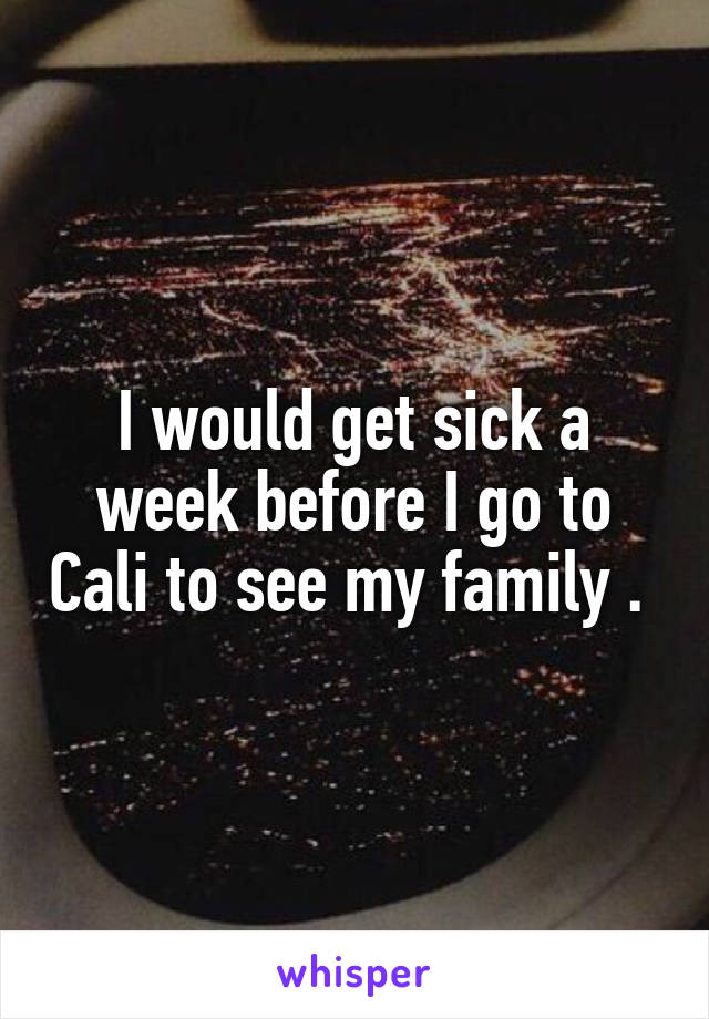 I would get sick a week before I go to Cali to see my family . 