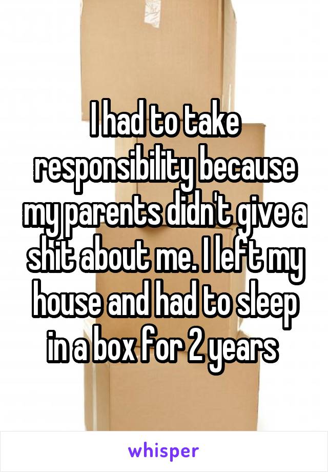 I had to take responsibility because my parents didn't give a shit about me. I left my house and had to sleep in a box for 2 years 