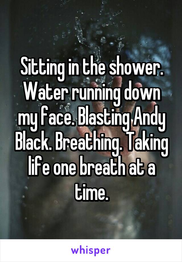 Sitting in the shower. Water running down my face. Blasting Andy Black. Breathing. Taking life one breath at a time.