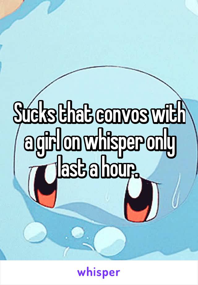 Sucks that convos with a girl on whisper only last a hour. 