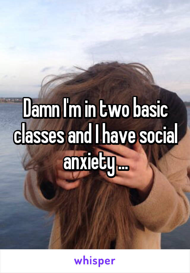 Damn I'm in two basic classes and I have social anxiety ...