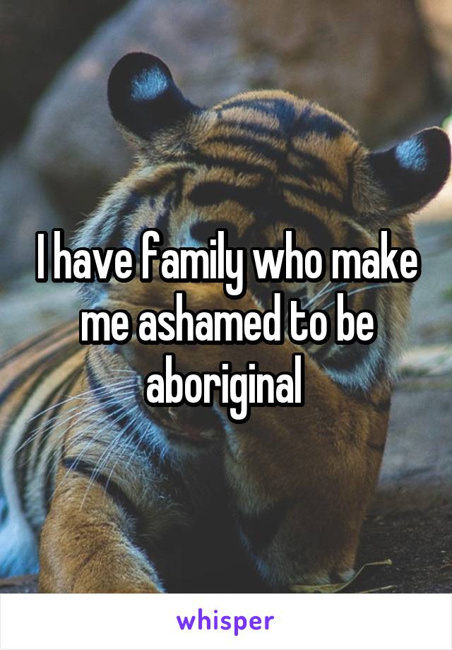 I have family who make me ashamed to be aboriginal 