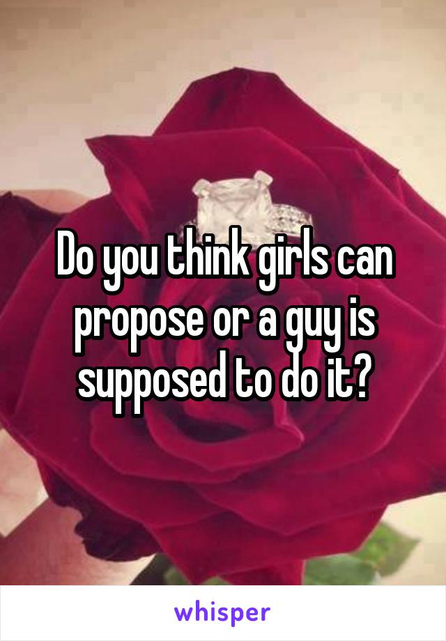 Do you think girls can propose or a guy is supposed to do it?