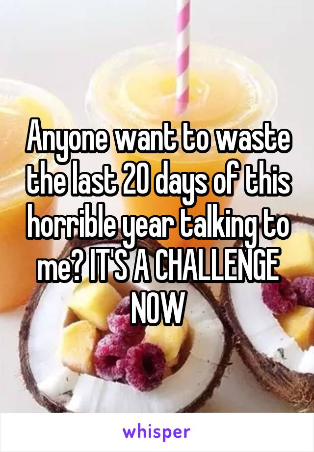 Anyone want to waste the last 20 days of this horrible year talking to me? IT'S A CHALLENGE NOW