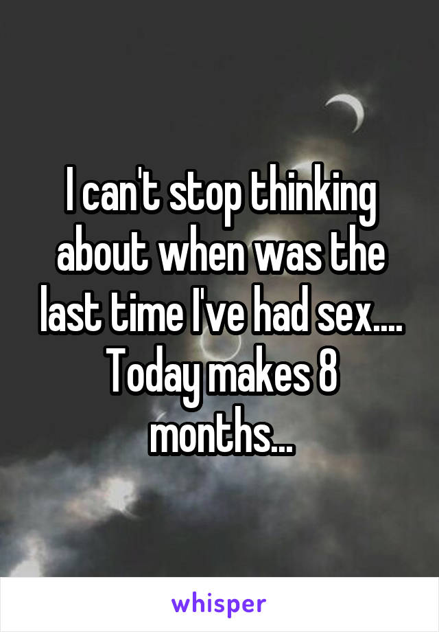 I can't stop thinking about when was the last time I've had sex.... Today makes 8 months...