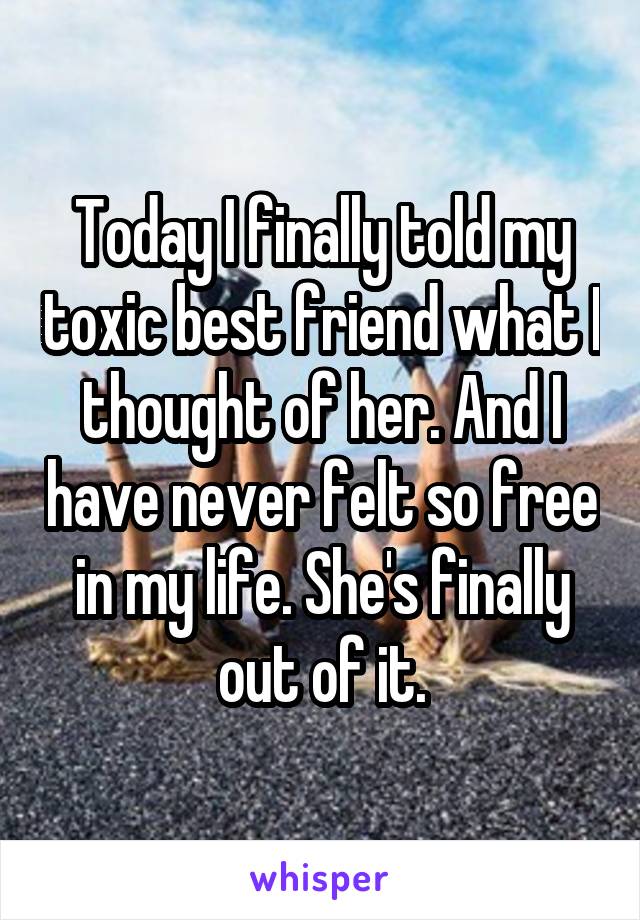 Today I finally told my toxic best friend what I thought of her. And I have never felt so free in my life. She's finally out of it.