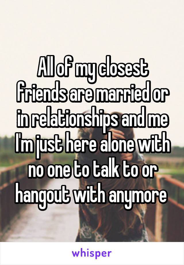 All of my closest friends are married or in relationships and me I'm just here alone with no one to talk to or hangout with anymore 