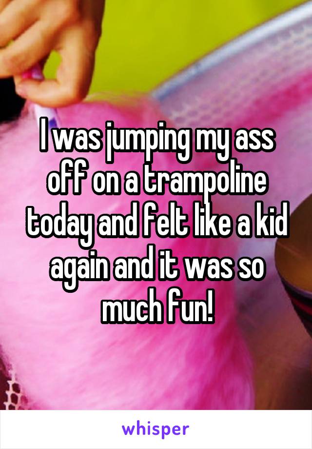I was jumping my ass off on a trampoline today and felt like a kid again and it was so much fun!