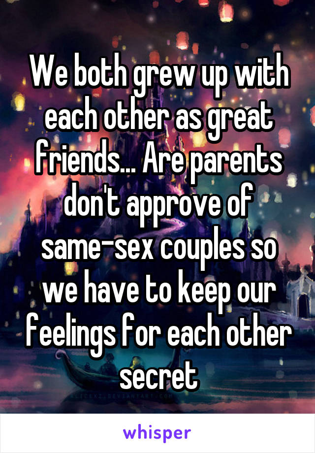 We both grew up with each other as great friends... Are parents don't approve of same-sex couples so we have to keep our feelings for each other secret