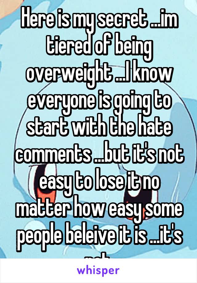 Here is my secret ...im tiered of being overweight ...I know everyone is going to start with the hate comments ...but it's not easy to lose it no matter how easy some people beleive it is ...it's not 