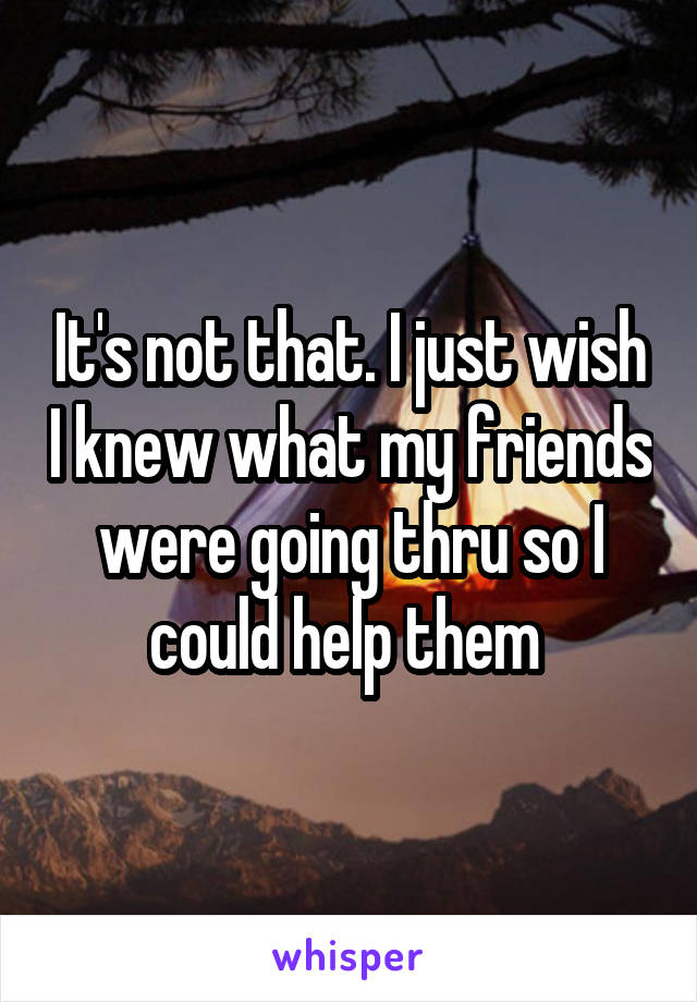 It's not that. I just wish I knew what my friends were going thru so I could help them 